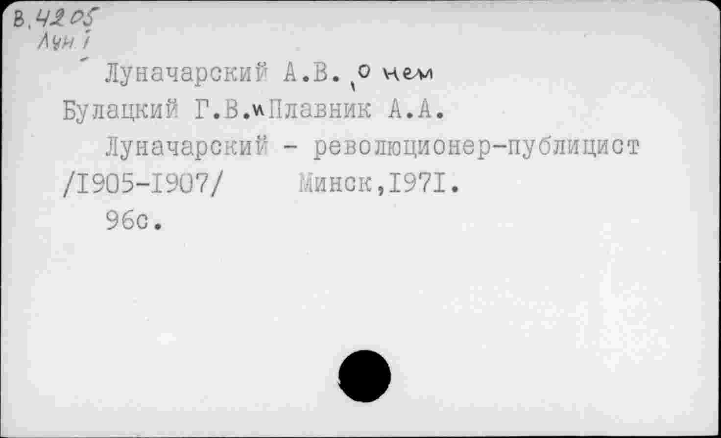 ﻿И № 7
Луначарский А.В. * нелд
Булацкий Г.В.^Плавник А.А.
Луначарский - революционер-публицист
/1905-1907/ Минск,1971.
96с.